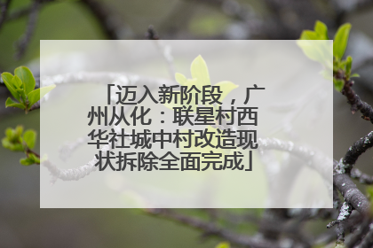迈入新阶段，广州从化：联星村西华社城中村改造现状拆除全面完成