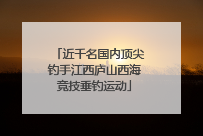 近千名国内顶尖钓手江西庐山西海竞技垂钓运动