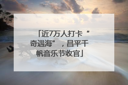 近7万人打卡“奇遇海”，昌平千帆音乐节收官