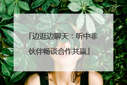边逛边聊天：听中非伙伴畅谈合作共赢