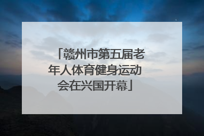 赣州市第五届老年人体育健身运动会在兴国开幕
