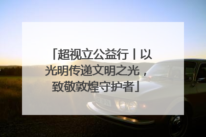 超视立公益行丨以光明传递文明之光，致敬敦煌守护者
