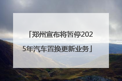 郑州宣布将暂停2025年汽车置换更新业务