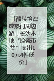 醴陵捡瓷成热门周边游，长沙本地“捡瓷市集”卖出10元4件低价