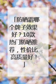 防晒霜哪个牌子效果好？10款热门防晒推荐，性价比高质量好！