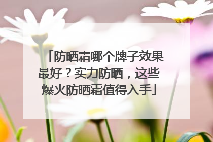 防晒霜哪个牌子效果最好？实力防晒，这些爆火防晒霜值得入手