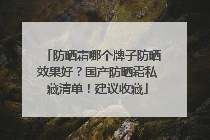 防晒霜哪个牌子防晒效果好？国产防晒霜私藏清单！建议收藏