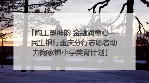 陶土塑神韵 金融润童心——民生银行重庆分行志愿者助力陶家镇小学美育计划