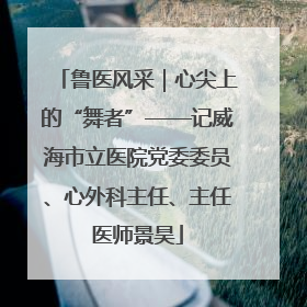 鲁医风采｜心尖上的“舞者”——记威海市立医院党委委员、心外科主任、主任医师景昊