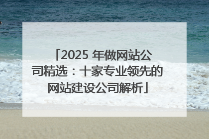 2025 年做网站公司精选：十家专业领先的网站建设公司解析