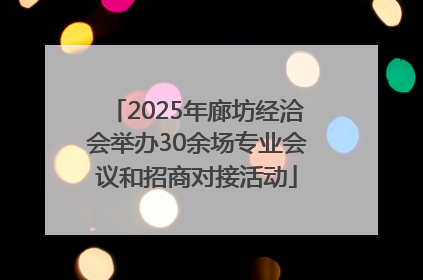 2025年廊坊经洽会举办30余场专业会议和招商对接活动