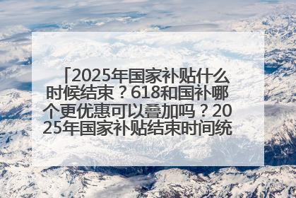 2025年国家补贴什么时候结束？618和国补哪个更优惠可以叠加吗？2025年国家补贴结束时间统一为12月31日