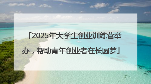 2025年大学生创业训练营举办，帮助青年创业者在长圆梦