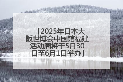 2025年日本大阪世博会中国馆福建活动周将于5月30日至6月1日举办