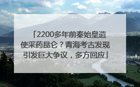 2200多年前秦始皇遣使采药昆仑？青海考古发现引发巨大争议，多方回应