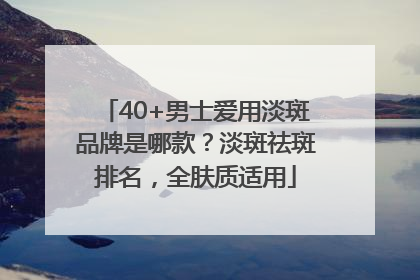 40+男士爱用淡斑品牌是哪款？淡斑祛斑排名，全肤质适用