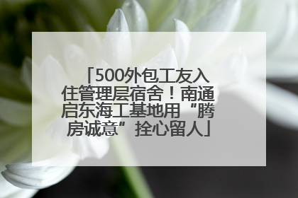 500外包工友入住管理层宿舍！南通启东海工基地用“腾房诚意”拴心留人